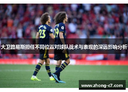 大卫路易斯担任不同位置对球队战术与表现的深远影响分析 大卫路易斯担任不同位置对球队战术与表现的深远影响分析