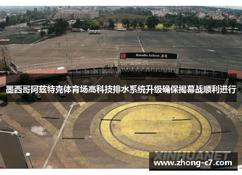 墨西哥阿兹特克体育场高科技排水系统升级确保揭幕战顺利进行