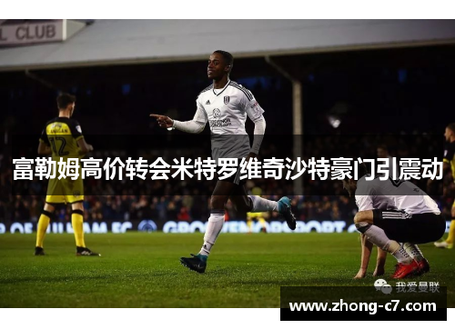 富勒姆高价转会米特罗维奇沙特豪门引震动