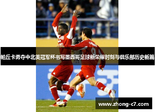 帕丘卡勇夺中北美冠军杯书写墨西哥足球新荣耀时刻与俱乐部历史新篇