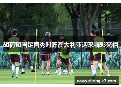 胡荷韬国足首秀对阵澳大利亚迎来精彩亮相